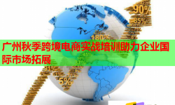 广州秋季跨境电商实战培训助力企业国际市场拓展
