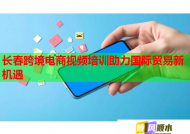 长春跨境电商视频培训助力国际贸易新机遇