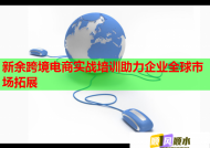 新余跨境电商实战培训助力企业全球市场拓展