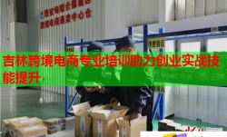 吉林跨境电商专业培训助力创业实战技能提升