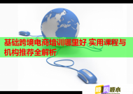 基础跨境电商培训哪里好 实用课程与机构推荐全解析