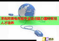 津南跨境电商班专业培训助力国际贸易人才培养