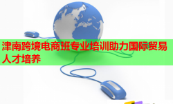 津南跨境电商班专业培训助力国际贸易人才培养