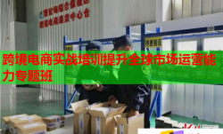 跨境电商实战培训提升全球市场运营能力专题班