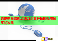 跨境电商培训点助力企业开拓国际市场实战攻略