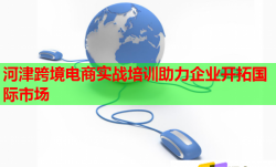 河津跨境电商实战培训助力企业开拓国际市场