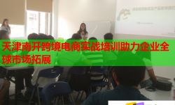 天津南开跨境电商实战培训助力企业全球市场拓展