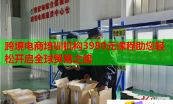 跨境电商培训机构3980元课程助您轻松开启全球贸易之路