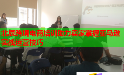 北辰跨境电商培训助力卖家掌握亚马逊实战运营技巧