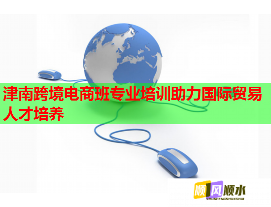 津南跨境电商班专业培训助力国际贸易人才培养  第1张